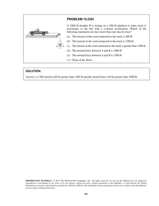 PROPRIETARY MATERIAL. © 2013 The McGraw-Hill Companies, Inc. All rights reserved. No part of this Manual may be displayed,
reproduced or distributed in any form or by any means, without the prior written permission of the publisher, or used beyond the limited
distribution to teachers and educators permitted by McGraw-Hill for their individual course preparation. If you are a student using this Manual,
you are using it without permission.
285
PROBLEM 12.CQ1
A 1000 lb boulder B is resting on a 200 lb platform A when truck C
accelerates to the left with a constant acceleration. Which of the
following statements are true (more than one may be true)?
(a) The tension in the cord connected to the truck is 200 lb
(b) The tension in the cord connected to the truck is 1200 lb
(c) The tension in the cord connected to the truck is greater than 1200 lb
(d ) The normal force between A and B is 1000 lb
(e) The normal force between A and B is 1200 lb
( f ) None of the above
SOLUTION
Answer: (c) The tension will be greater than 1200 lb and the normal force will be greater than 1000 lb.
 