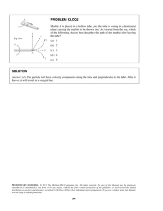 PROPRIETARY MATERIAL. © 2013 The McGraw-Hill Companies, Inc. All rights reserved. No part of this Manual may be displayed,
reproduced or distributed in any form or by any means, without the prior written permission of the publisher, or used beyond the limited
distribution to teachers and educators permitted by McGraw-Hill for their individual course preparation. If you are a student using this Manual,
you are using it without permission.
286
PROBLEM 12.CQ2
Marble A is placed in a hollow tube, and the tube is swung in a horizontal
plane causing the marble to be thrown out. As viewed from the top, which
of the following choices best describes the path of the marble after leaving
the tube?
(a) 1
(b) 2
(c) 3
(d ) 4
(e) 5
SOLUTION
Answer: (d ) The particle will have velocity components along the tube and perpendicular to the tube. After it
leaves, it will travel in a straight line.
 