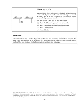 PROPRIETARY MATERIAL. © 2013 The McGraw-Hill Companies, Inc. All rights reserved. No part of this Manual may be displayed,
reproduced or distributed in any form or by any means, without the prior written permission of the publisher, or used beyond the limited
distribution to teachers and educators permitted by McGraw-Hill for their individual course preparation. If you are a student using this Manual,
you are using it without permission.
287
PROBLEM 12.CQ3
The two systems shown start from rest. On the left, two 40 lb weights
are connected by an inextensible cord, and on the right, a constant
40 lb force pulls on the cord. Neglecting all frictional forces, which
of the following statements is true?
(a) Blocks A and C will have the same acceleration
(b) Block C will have a larger acceleration than block A
(c) Block A will have a larger acceleration than block C
(d ) Block A will not move
(e) None of the above
SOLUTION
Answer: (b) If you draw a FBD of B, you will see that since it is accelerating downward, the tension in the
cable will be less than 40 lb, so the acceleration of A will be less than the acceleration of C. Also, the system
on the left has more inertia, so it is harder to accelerate than the system on the right. 
 