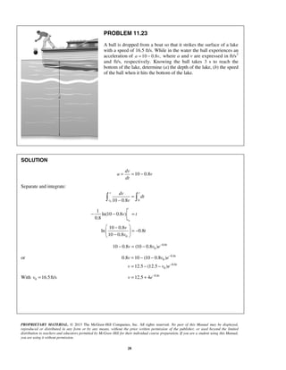 PROPRIETARY MATERIAL. © 2013 The McGraw-Hill Companies, Inc. All rights reserved. No part of this Manual may be displayed,
reproduced or distributed in any form or by any means, without the prior written permission of the publisher, or used beyond the limited
distribution to teachers and educators permitted by McGraw-Hill for their individual course preparation. If you are a student using this Manual,
you are using it without permission.
28
PROBLEM 11.23
A ball is dropped from a boat so that it strikes the surface of a lake
with a speed of 16.5 ft/s. While in the water the ball experiences an
acceleration of 10 0.8 ,a v= − where a and v are expressed in ft/s2
and ft/s, respectively. Knowing the ball takes 3 s to reach the
bottom of the lake, determine (a) the depth of the lake, (b) the speed
of the ball when it hits the bottom of the lake.
SOLUTION
10 0.8
dv
a v
dt
= = −
Separate and integrate:
0 010 0.8
v t
v
dv
dt
v
=
− 
0
0
1
ln(10 0.8 )
0.8
10 0.8
ln 0.8
10 0.8
v
v
v t
v
t
v
− − =
 −
= − 
− 
0.8
010 0.8 (10 0.8 ) t
v v e−
− = −
or 0.8
0
0.8
0
0.8 10 (10 0.8 )
12.5 (12.5 )
t
t
v v e
v v e
−
−
= − −
= − −
With 0 16.5ft/sv = 0.8
12.5 4 t
v e−
= +
 