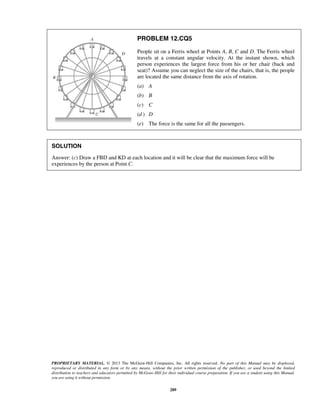 PROPRIETARY MATERIAL. © 2013 The McGraw-Hill Companies, Inc. All rights reserved. No part of this Manual may be displayed,
reproduced or distributed in any form or by any means, without the prior written permission of the publisher, or used beyond the limited
distribution to teachers and educators permitted by McGraw-Hill for their individual course preparation. If you are a student using this Manual,
you are using it without permission.
289
PROBLEM 12.CQ5
People sit on a Ferris wheel at Points A, B, C and D. The Ferris wheel
travels at a constant angular velocity. At the instant shown, which
person experiences the largest force from his or her chair (back and
seat)? Assume you can neglect the size of the chairs, that is, the people
are located the same distance from the axis of rotation.
(a) A
(b) B
(c) C
(d ) D
(e) The force is the same for all the passengers.
SOLUTION
Answer: (c) Draw a FBD and KD at each location and it will be clear that the maximum force will be
experiences by the person at Point C.
 