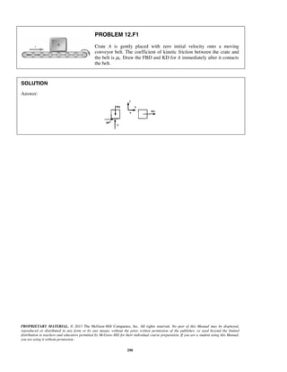 PROPRIETARY MATERIAL. © 2013 The McGraw-Hill Companies, Inc. All rights reserved. No part of this Manual may be displayed,
reproduced or distributed in any form or by any means, without the prior written permission of the publisher, or used beyond the limited
distribution to teachers and educators permitted by McGraw-Hill for their individual course preparation. If you are a student using this Manual,
you are using it without permission.
290
PROBLEM 12.F1
Crate A is gently placed with zero initial velocity onto a moving
conveyor belt. The coefficient of kinetic friction between the crate and
the belt is μk. Draw the FBD and KD for A immediately after it contacts
the belt.
SOLUTION
Answer:
 