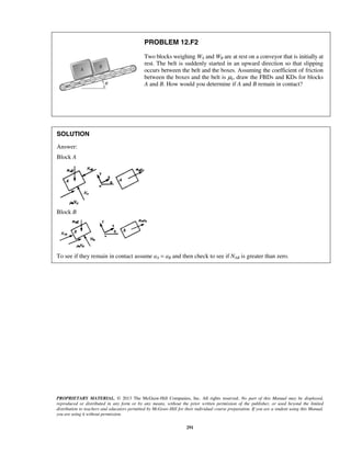 PROPRIETARY MATERIAL. © 2013 The McGraw-Hill Companies, Inc. All rights reserved. No part of this Manual may be displayed,
reproduced or distributed in any form or by any means, without the prior written permission of the publisher, or used beyond the limited
distribution to teachers and educators permitted by McGraw-Hill for their individual course preparation. If you are a student using this Manual,
you are using it without permission.
291
PROBLEM 12.F2
Two blocks weighing WA and WB are at rest on a conveyor that is initially at
rest. The belt is suddenly started in an upward direction so that slipping
occurs between the belt and the boxes. Assuming the coefficient of friction
between the boxes and the belt is μk, draw the FBDs and KDs for blocks
A and B. How would you determine if A and B remain in contact?
SOLUTION
Answer:
Block A
Block B
To see if they remain in contact assume aA = aB and then check to see if NAB is greater than zero.
 