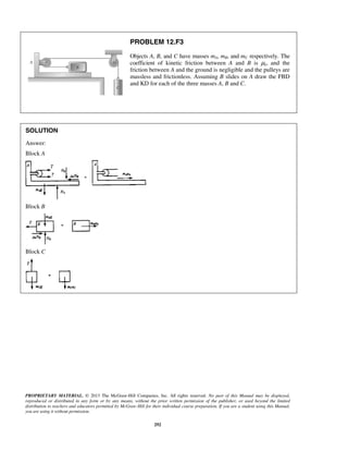 PROPRIETARY MATERIAL. © 2013 The McGraw-Hill Companies, Inc. All rights reserved. No part of this Manual may be displayed,
reproduced or distributed in any form or by any means, without the prior written permission of the publisher, or used beyond the limited
distribution to teachers and educators permitted by McGraw-Hill for their individual course preparation. If you are a student using this Manual,
you are using it without permission.
292
PROBLEM 12.F3
Objects A, B, and C have masses mA, mB, and mC respectively. The
coefficient of kinetic friction between A and B is μk, and the
friction between A and the ground is negligible and the pulleys are
massless and frictionless. Assuming B slides on A draw the FBD
and KD for each of the three masses A, B and C.
SOLUTION
Answer:
Block A
Block B
Block C
 