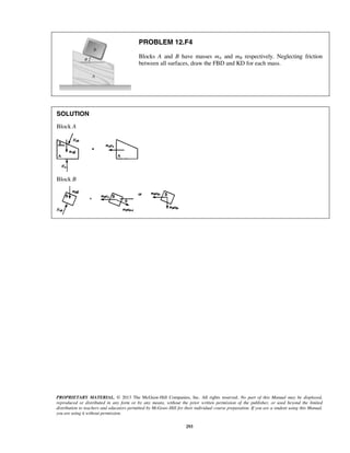 PROPRIETARY MATERIAL. © 2013 The McGraw-Hill Companies, Inc. All rights reserved. No part of this Manual may be displayed,
reproduced or distributed in any form or by any means, without the prior written permission of the publisher, or used beyond the limited
distribution to teachers and educators permitted by McGraw-Hill for their individual course preparation. If you are a student using this Manual,
you are using it without permission.
293
PROBLEM 12.F4
Blocks A and B have masses mA and mB respectively. Neglecting friction
between all surfaces, draw the FBD and KD for each mass.
SOLUTION
Block A
Block B
 