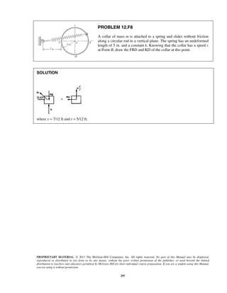 PROPRIETARY MATERIAL. © 2013 The McGraw-Hill Companies, Inc. All rights reserved. No part of this Manual may be displayed,
reproduced or distributed in any form or by any means, without the prior written permission of the publisher, or used beyond the limited
distribution to teachers and educators permitted by McGraw-Hill for their individual course preparation. If you are a student using this Manual,
you are using it without permission.
297
PROBLEM 12.F8
A collar of mass m is attached to a spring and slides without friction
along a circular rod in a vertical plane. The spring has an undeformed
length of 5 in. and a constant k. Knowing that the collar has a speed v
at Point B, draw the FBD and KD of the collar at this point.
SOLUTION
where x = 7/12 ft and r = 5/12 ft.
 