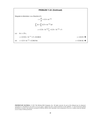 PROPRIETARY MATERIAL. © 2013 The McGraw-Hill Companies, Inc. All rights reserved. No part of this Manual may be displayed,
reproduced or distributed in any form or by any means, without the prior written permission of the publisher, or used beyond the limited
distribution to teachers and educators permitted by McGraw-Hill for their individual course preparation. If you are a student using this Manual,
you are using it without permission.
29
PROBLEM 11.23 (Continued)
Integrate to determine x as a function of t.
0.8
12.5 4 tdx
v e
dt
−
= = +
0.8
0 0
(12.5 4 )
x t
t
dx e dt−
= + 
0.8 0.8
0
12.5 5 12.5 5 5
t
t t
x t e t e− −
= − = − +
(a) At 35 s,t =
2.4
12.5(3) 5 5 42.046 ftx e−
= − + = 42.0 ftx = 
(b) 2.4
12.5 4 12.863 ft/sv e−
= + = 12.86 ft/sv = 
 
