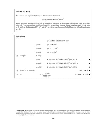 PROPRIETARY MATERIAL. © 2013 The McGraw-Hill Companies, Inc. All rights reserved. No part of this Manual may be displayed,
reproduced or distributed in any form or by any means, without the prior written permission of the publisher, or used beyond the limited
distribution to teachers and educators permitted by McGraw-Hill for their individual course preparation. If you are a student using this Manual,
you are using it without permission.
299
PROBLEM 12.2
The value of g at any latitudeφ may be obtained from the formula
2 2
32.09(1 0.0053 sin ) ft/sg φ= +
which takes into account the effect of the rotation of the earth, as well as the fact that the earth is not truly
spherical. Determine to four significant figures (a) the weight in pounds, (b) the mass in pounds, (c) the mass
in 2
lb s /ft,⋅ at the latitudes of 0°, 45°, and 60°, of a silver bar, the mass of which has been officially designated
as 5 lb.
SOLUTION
2 2
32.09(1 0.0053 sin ) ft/sg φ= +
0 :φ = ° 2
32.09 ft/sg =
45 :φ = ° 2
32.175 ft/sg =
90 :φ = ° 2
32.26 ft/sg =
(a) Weight: W mg=
0 :φ = ° 2 2
(0.1554 lb s /ft)(32.09 ft/s ) 4.987 lbW = ⋅ = 
45 :φ = ° 2 2
(0.1554 lb s /ft)(32.175 ft/s ) 5.000 lbW = ⋅ = 
90 :φ = ° 2 2
(0.1554 lb s /ft)(32.26 ft/s ) 5.013 lbW = ⋅ = 
(b) Mass: At all latitudes: 5.000 lbm = 
(c) or 2
5.00 lb
32.175 ft/s
m = 2
0.1554 lb s /ftm = ⋅ 
 