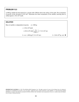 PROPRIETARY MATERIAL. © 2013 The McGraw-Hill Companies, Inc. All rights reserved. No part of this Manual may be displayed,
reproduced or distributed in any form or by any means, without the prior written permission of the publisher, or used beyond the limited
distribution to teachers and educators permitted by McGraw-Hill for their individual course preparation. If you are a student using this Manual,
you are using it without permission.
300
PROBLEM 12.3
A 400-kg satellite has been placed in a circular orbit 1500 km above the surface of the earth. The acceleration
of gravity at this elevation is 6.43 m/s2
. Determine the linear momentum of the satellite, knowing that its
orbital speed is 3
25.6 10 km/h.×
SOLUTION
Mass of satellite is independent of gravity: 400 kgm =
3
6 3
25.6 10 km/h
1 h
(25.6 10 m/h) 7.111 10 m/s
3600 s
v = ×
 
= × = × 
 
3
(400 kg)(7.111 10 m/s)L mv= = × 6
2.84 10 kg m/sL = × ⋅ 
 