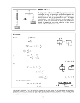 PROPRIETARY MATERIAL. © 2013 The McGraw-Hill Companies, Inc. All rights reserved. No part of this Manual may be displayed,
reproduced or distributed in any form or by any means, without the prior written permission of the publisher, or used beyond the limited
distribution to teachers and educators permitted by McGraw-Hill for their individual course preparation. If you are a student using this Manual,
you are using it without permission.
301
PROBLEM 12.4
A spring scale A and a lever scale B having equal lever arms are
fastened to the roof of an elevator, and identical packages are
attached to the scales as shown. Knowing that when the elevator
moves downward with an acceleration of 2
1 m/s the spring
scale indicates a load of 60 N, determine (a) the weight of the
packages, (b) the load indicated by the spring scale and the mass
needed to balance the lever scale when the elevator moves
upward with an acceleration of 1 m/s2
.
SOLUTION
Assume 2
9.81 m/sg =
W
m
g
=
: s
W
F ma F W a
g
Σ = − = −
1 s
a
W F
g
 
− = 
 
or
60
1
1 1
9.81
sF
W
a
g
= =
− −
66.8 NW = 
(b)
: s
W
F ma F W a
g
Σ = − =
1
1
66.81 1
9.81
s
a
F W
g
 
= + 
 
 
= + 
 
73.6 NsF = 
For the balance system B,
0 0: 0w pM bF bFΣ = − =
w pF F=
 