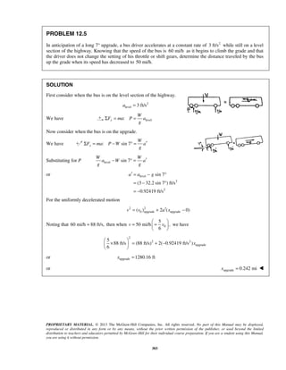 PROPRIETARY MATERIAL. © 2013 The McGraw-Hill Companies, Inc. All rights reserved. No part of this Manual may be displayed,
reproduced or distributed in any form or by any means, without the prior written permission of the publisher, or used beyond the limited
distribution to teachers and educators permitted by McGraw-Hill for their individual course preparation. If you are a student using this Manual,
you are using it without permission.
303
PROBLEM 12.5
In anticipation of a long 7° upgrade, a bus driver accelerates at a constant rate of 2
3 ft/s while still on a level
section of the highway. Knowing that the speed of the bus is 60 mi/h as it begins to climb the grade and that
the driver does not change the setting of his throttle or shift gears, determine the distance traveled by the bus
up the grade when its speed has decreased to 50 mi/h.
SOLUTION
First consider when the bus is on the level section of the highway.
2
level 3 ft/sa =
We have level:x
W
F ma P a
g
Σ = =
Now consider when the bus is on the upgrade.
We have : sin 7x
W
F ma P W a
g
′Σ = − ° =
Substituting for P level sin 7
W W
a W a
g g
′− ° =
or level
2
2
sin 7
(3 32.2 sin 7 ) ft/s
0.92419 ft/s
a a g′ = − °
= − °
= −
For the uniformly decelerated motion
2 2
0 upgrade upgrade( ) 2 ( 0)v v a x′= + −
Noting that 60 mi/h 88 ft/s,= then when 0
5
50 mi/h ,
6
v v
 
= = 
 
we have
2
2 2
upgrade
5
88 ft/s (88 ft/s) 2( 0.92419 ft/s )
6
x
 
× = + − 
 
or upgrade 1280.16 ftx =
or upgrade 0.242 mix = 
 