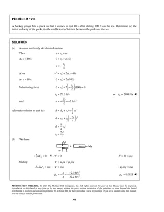 PROPRIETARY MATERIAL. © 2013 The McGraw-Hill Companies, Inc. All rights reserved. No part of this Manual may be displayed,
reproduced or distributed in any form or by any means, without the prior written permission of the publisher, or used beyond the limited
distribution to teachers and educators permitted by McGraw-Hill for their individual course preparation. If you are a student using this Manual,
you are using it without permission.
304
PROBLEM 12.6
A hockey player hits a puck so that it comes to rest 10 s after sliding 100 ft on the ice. Determine (a) the
initial velocity of the puck, (b) the coefficient of friction between the puck and the ice.
SOLUTION
(a) Assume uniformly decelerated motion.
Then 0v v at= +
At 10 s:t = 00 (10)v a= +
0
10
v
a = −
Also 2 2
0 2 ( 0)v v a x= + −
At 10 s:t = 2
00 2 (100)v a= +
Substituting for a 2 0
00 2 (100) 0
10
v
v
 
= + − = 
 
0 20.0 ft/sv = 0or 20.0 ft/sv = 
and 220
2 ft/s
10
a = − = −
Alternate solution to part (a) 2
0 0
20
0
0
0
1
2
1
2
1
2
2
d d v t at
v
d v t t
t
d v t
d
v
t
= + +
 
= + − 
 
=
=
(b) We have
+ 0: 0yF N WΣ = − = N W mg= =
Sliding: k kF N mgμ μ= =
:xF ma F maΣ = − = k mg maμ− =
2
2
2.0 ft/s
32.2 ft/s
k
a
g
μ
−
= − = − 0.0621kμ = 
 