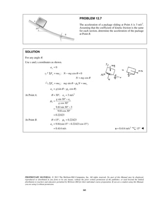 PROPRIETARY MATERIAL. © 2013 The McGraw-Hill Companies, Inc. All rights reserved. No part of this Manual may be displayed,
reproduced or distributed in any form or by any means, without the prior written permission of the publisher, or used beyond the limited
distribution to teachers and educators permitted by McGraw-Hill for their individual course preparation. If you are a student using this Manual,
you are using it without permission.
305
PROBLEM 12.7
The acceleration of a package sliding at Point A is 3 m/s2
.
Assuming that the coefficient of kinetic friction is the same
for each section, determine the acceleration of the package
at Point B.
SOLUTION
For any angle θ.
Use x and y coordinates as shown.
0ya =
: cos 0
cos
y yF ma N mg
N mg
θ
θ
Σ = − =
=
: sinx x k xF ma mg N maθ μΣ = − =
(sin cos )x ka g θ μ θ= −
At Point A. 2
30 , 3 m/s
sin 30
cos 30
9.81sin 30 3
9.81cos 30
0.22423
x
x
k
a
g a
g
θ
μ
= ° =
° −
=
°
° −
=
°
=
At Point B. 15 , 0.22423
9.81(sin 15° 0.22423 cos15°)
k
xa
θ μ= ° =
= −
0.414 m/s= 2
0.414 m/s=a 15° 
 