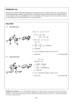 PROPRIETARY MATERIAL. © 2013 The McGraw-Hill Companies, Inc. All rights reserved. No part of this Manual may be displayed,
reproduced or distributed in any form or by any means, without the prior written permission of the publisher, or used beyond the limited
distribution to teachers and educators permitted by McGraw-Hill for their individual course preparation. If you are a student using this Manual,
you are using it without permission.
306
PROBLEM 12.8
Determine the maximum theoretical speed that may be achieved over a distance of 60 m by a car starting from
rest, knowing that the coefficient of static friction is 0.80 between the tires and the pavement and that 60 percent
of the weight of the car is distributed over its front wheels and 40 percent over its rear wheels. Assume
(a) four-wheel drive, (b) front-wheel drive, (c) rear-wheel drive.
SOLUTION
(a) Four-wheel drive
1 20: 0yF N N WΣ = + − =
1 2 1 2
1 2( )
F F N N
N N w
μ μ
μ μ
+ = +
= + =
1 2:xF ma F F ma
w maμ
Σ = + =
=
2
0.80(9.81)
7.848 m/s
W mg
a g
m m
a
μ
μ μ= = = =
=
2 2 2 2
2 2(7.848 m/s )(60 m) 941.76 m /sv ax= = =
30.69 m/sv = 110.5 km/hv = 
(b) Front-wheel drive
2
(0.6 )
F ma
W maμ
=
=
2
0.6 0.6
0.6 0.6(0.80)(9.81)
4.709 m/s
W mg
a
m m
g
a
μ μ
μ
= =
= =
=
2 2 2 2
2 2(4.709 m/s )(60 m) 565.1 m /sv ax= = =
23.77 m/sv = 85.6 km/hv = 
 
