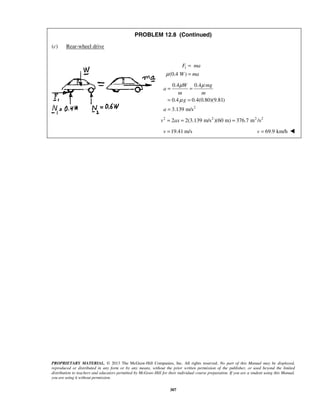 PROPRIETARY MATERIAL. © 2013 The McGraw-Hill Companies, Inc. All rights reserved. No part of this Manual may be displayed,
reproduced or distributed in any form or by any means, without the prior written permission of the publisher, or used beyond the limited
distribution to teachers and educators permitted by McGraw-Hill for their individual course preparation. If you are a student using this Manual,
you are using it without permission.
307
PROBLEM 12.8 (Continued)
(c) Rear-wheel drive
1
(0.4 )
F ma
W maμ
=
=
2
0.4 0.4
0.4 0.4(0.80)(9.81)
3.139 m/s
W mg
a
m m
g
a
μ μ
μ
= =
= =
=
2 2 2 2
2 2(3.139 m/s )(60 m) 376.7 m /sv ax= = =
19.41 m/sv = 69.9 km/hv = 
 