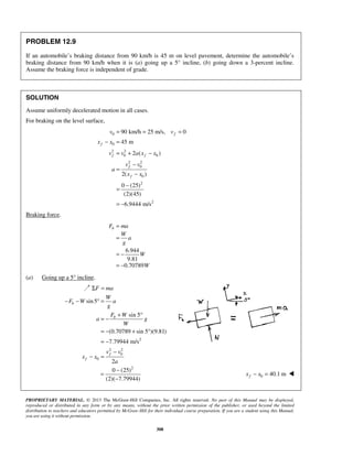 PROPRIETARY MATERIAL. © 2013 The McGraw-Hill Companies, Inc. All rights reserved. No part of this Manual may be displayed,
reproduced or distributed in any form or by any means, without the prior written permission of the publisher, or used beyond the limited
distribution to teachers and educators permitted by McGraw-Hill for their individual course preparation. If you are a student using this Manual,
you are using it without permission.
308
PROBLEM 12.9
If an automobile’s braking distance from 90 km/h is 45 m on level pavement, determine the automobile’s
braking distance from 90 km/h when it is (a) going up a 5° incline, (b) going down a 3-percent incline.
Assume the braking force is independent of grade.
SOLUTION
Assume uniformly decelerated motion in all cases.
For braking on the level surface,
0
0
2 2
0 0
2 2
0
0
2
2
90 km/h 25 m/s, 0
45 m
2 ( )
2( )
0 (25)
(2)(45)
6.9444 m/s
f
f
f f
f
f
v v
x x
v v a x x
v v
a
x x
= = =
− =
= + −
−
=
−
−
=
= −
Braking force.
6.944
9.81
0.70789
bF ma
W
a
g
W
W
=
=
= −
= −
(a) Going up a 5° incline.
Σ =F ma
2
2 2
0
0
sin5
sin 5
(0.70789 sin 5 )(9.81)
7.79944 m/s
2
b
b
f
f
W
F W a
g
F W
a g
W
v v
x x
a
− − ° =
+ °
= −
= − + °
= −
−
− =
2
0 (25)
(2)( 7.79944)
−
=
−
0 40.1 mfx x− = 
 