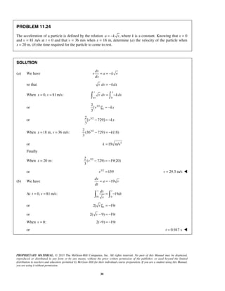 PROPRIETARY MATERIAL. © 2013 The McGraw-Hill Companies, Inc. All rights reserved. No part of this Manual may be displayed,
reproduced or distributed in any form or by any means, without the prior written permission of the publisher, or used beyond the limited
distribution to teachers and educators permitted by McGraw-Hill for their individual course preparation. If you are a student using this Manual,
you are using it without permission.
30
PROBLEM 11.24
The acceleration of a particle is defined by the relation ,a k v= − where k is a constant. Knowing that x = 0
and v = 81 m/s at t = 0 and that v = 36 m/s when x = 18 m, determine (a) the velocity of the particle when
x = 20 m, (b) the time required for the particle to come to rest.
SOLUTION
(a) We have
dv
v a k v
dx
= = −
so that v dv kdx= −
When 0, 81m/s:x v= =
81 0
v x
v dv kdx= − 
or 3/2
81
2
[ ]
3
v
v kx= −
or 3/22
[ 729]
3
v kx− = −
When 18 m, 36 m/s:x v= = 3/22
(36 729) (18)
3
k− = −
or 2
19 m/sk =
Finally
When 20 m:x = 3/22
( 729) 19(20)
3
v − = −
or 3/2
159v = 29.3 m/sv = 
(b) We have 19
dv
a v
dt
= = −
At 0, 81 m/s:t v= =
81 0
19
v tdv
dt
v
= − 
or 812[ ] 19v
v t= −
or 2( 9) 19v t− = −
When 0:v = 2( 9) 19t− = −
or 0.947 st = 
 