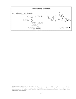 PROPRIETARY MATERIAL. © 2013 The McGraw-Hill Companies, Inc. All rights reserved. No part of this Manual may be displayed,
reproduced or distributed in any form or by any means, without the prior written permission of the publisher, or used beyond the limited
distribution to teachers and educators permitted by McGraw-Hill for their individual course preparation. If you are a student using this Manual,
you are using it without permission.
309
PROBLEM 12.9 (Continued)
(b) Going down a 3 percent incline.
3
tan 1.71835
100
sin
(0.70789 sin )(9.81)
6.65028 m/s
b
W
F W a
g
a
β β
β
β
= = °
− + =
= − −
= −

2
0
0 (25)
(2)( 6.65028)
fx x
−
= =
−
 0 47.0 mfx x− = 
 