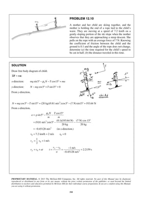 PROPRIETARY MATERIAL. © 2013 The McGraw-Hill Companies, Inc. All rights reserved. No part of this Manual may be displayed,
reproduced or distributed in any form or by any means, without the prior written permission of the publisher, or used beyond the limited
distribution to teachers and educators permitted by McGraw-Hill for their individual course preparation. If you are a student using this Manual,
you are using it without permission.
310
PROBLEM 12.10
A mother and her child are skiing together, and the
mother is holding the end of a rope tied to the child’s
waist. They are moving at a speed of 7.2 km/h on a
gently sloping portion of the ski slope when the mother
observes that they are approaching a steep descent. She
pulls on the rope with an average force of 7 N. Knowing
the coefficient of friction between the child and the
ground is 0.1 and the angle of the rope does not change,
determine (a) the time required for the child’s speed to
be cut in half, (b) the distance traveled in this time.
SOLUTION
Draw free body diagram of child.
:mΣ =F a
x-direction: sin5 cos15kmg N T maμ° − − ° =
y-direction: cos5 sin15 0N mg T− ° + ° =
From y-direction,
2
cos5 sin15 (20 kg)(9.81 m/s )cos5 (7 N)sin15° 193.64 NN mg T= ° − ° = ° − =
From x-direction,
2
2
cos15
sin5
(0.1)(193.64 N) (7 N) cos 15°
(9.81 m/s )sin5
20 kg 20 kg
0.45128 m/s (in -direction.)
k N T
a g
m m
x
μ °
= ° − −
= ° − −
= −
0 7.2 km/h 2 m/sv = = 0 0x =
0
1
1 m/s
2
fv v= =
0
0 2
1 m/s
2.2159 s
0.45128 m/s
f
f
v v
v v at t
a
− −
= + = = =
−
 