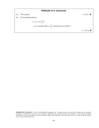 PROPRIETARY MATERIAL. © 2013 The McGraw-Hill Companies, Inc. All rights reserved. No part of this Manual may be displayed,
reproduced or distributed in any form or by any means, without the prior written permission of the publisher, or used beyond the limited
distribution to teachers and educators permitted by McGraw-Hill for their individual course preparation. If you are a student using this Manual,
you are using it without permission.
311
PROBLEM 12.10 (Continued)
(a) Time elapsed. 2.22 st = 
(b) Corresponding distance.
2
0 0
2 2
1
2
1
0 (2 m/s)(2.2159 s) ( 0.45128 m/s )(2.2159 s)
2
x x v t at= + +
= + + −
3.32 mx = 
 