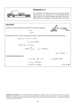 PROPRIETARY MATERIAL. © 2013 The McGraw-Hill Companies, Inc. All rights reserved. No part of this Manual may be displayed,
reproduced or distributed in any form or by any means, without the prior written permission of the publisher, or used beyond the limited
distribution to teachers and educators permitted by McGraw-Hill for their individual course preparation. If you are a student using this Manual,
you are using it without permission.
312
PROBLEM 12.11
The coefficients of friction between the load and the flat-bed
trailer shown are 0.40sμ = and 0.30.kμ = Knowing that the
speed of the rig is 72 km/h, determine the shortest distance in
which the rig can be brought to a stop if the load is not to shift.
SOLUTION
Load: We assume that sliding of load relative to trailer is impending:
m
s
F F
Nμ
=
=
Deceleration of load is same as deceleration of trailer, which is the maximum allowable deceleration max .a
0: 0yF N W N WΣ = − = =
0.40m sF N Wμ= =
max:x mF ma F maΣ = =
2
max max0.40 3.924 m/s
W
W a a
g
= =
2
max 3.92 m/s=a
Uniformly accelerated motion.
2 2
0 2 with 0v v ax v= + = 0 72 km/h 20 m/sv = =
2
max
2
3.924 m/s
0 (20) 2( 3.924)
a a
x
= − =
= + − 51.0 mx = 
 