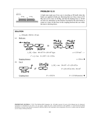 PROPRIETARY MATERIAL. © 2013 The McGraw-Hill Companies, Inc. All rights reserved. No part of this Manual may be displayed,
reproduced or distributed in any form or by any means, without the prior written permission of the publisher, or used beyond the limited
distribution to teachers and educators permitted by McGraw-Hill for their individual course preparation. If you are a student using this Manual,
you are using it without permission.
313
PROBLEM 12.12
A light train made up of two cars is traveling at 90 km/h when the
brakes are applied to both cars. Knowing that car A has a mass of 25
Mg and car B a mass of 20 Mg, and that the braking force is 30 kN
on each car, determine (a) the distance traveled by the train before it
comes to a stop, (b) the force in the coupling between the cars while
the train is showing down.
SOLUTION
0 90 km/h 90/3.6 25 m/sv = = =
(a) Both cars:
3 3
: 60 10 N (45 10 kg)xF ma aΣ = Σ × = × 2
1.333 m/sa =
 2 1 2
0 2 : 0 (25) 2( 1.333)v v ax x= + = + − 
Stopping distance: 234 mx = 
(b) Car A:
  3 3
: 30 10 + (25 10 )xF ma P aΣ = × = ×
3 3
(25 10 )(1.333) 30 10P = × − ×

 Coupling force: 3332 NP = + 3.33 kN(tension)P = 
 