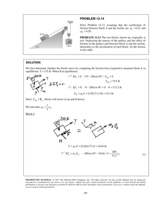 PROPRIETARY MATERIAL. © 2013 The McGraw-Hill Companies, Inc. All rights reserved. No part of this Manual may be displayed,
reproduced or distributed in any form or by any means, without the prior written permission of the publisher, or used beyond the limited
distribution to teachers and educators permitted by McGraw-Hill for their individual course preparation. If you are a student using this Manual,
you are using it without permission.
315
PROBLEM 12.14
Solve Problem 12.13, assuming that the coefficients of
friction between block A and the incline are 0.25sμ = and
0.20.kμ =
PROBLEM 12.13 The two blocks shown are originally at
rest. Neglecting the masses of the pulleys and the effect of
friction in the pulleys and between block A and the incline,
determine (a) the acceleration of each block, (b) the tension
in the cable.
SOLUTION
We first determine whether the blocks move by computing the friction force required to maintain block A in
equilibrium. T = 175 lb. When B in equilibrium,
req0: 175 200sin30 0xF FΣ = − ° − =
req 75.0 lbF =
0: 200cos30 0 173.2 lbyF N NΣ = − ° = =
0.25(173.2 lb) 43.3 lbM sF Nμ= = =
Since req , blocks will move ( up and down).mF A B> F
We note that
1
.
2
B Aa a=
Block A
(0.20)(173.2) 34.64 lb.kF Nμ= = =
200
0 : 200sin30 34.64
32.2
x A A AF m T aΣ = − ° − + = (1)
 