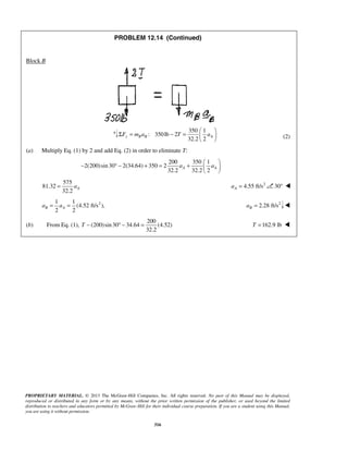 PROPRIETARY MATERIAL. © 2013 The McGraw-Hill Companies, Inc. All rights reserved. No part of this Manual may be displayed,
reproduced or distributed in any form or by any means, without the prior written permission of the publisher, or used beyond the limited
distribution to teachers and educators permitted by McGraw-Hill for their individual course preparation. If you are a student using this Manual,
you are using it without permission.
316
PROBLEM 12.14 (Continued)
Block B
350 1
: 350lb 2
32.2 2
y B B AF m a T a
 
Σ = − =  
 
(2)
(a) Multiply Eq. (1) by 2 and add Eq. (2) in order to eliminate T:
200 350 1
2(200)sin30 2(34.64) 350 2
32.2 32.2 2
A Aa a
 
− ° − + = +  
 
575
81.32
32.2
Aa= 2
4.55 ft/sAa = 30° 
21 1
(4.52 ft/s ),
2 2
B Aa a= = 2
2.28 ft/sBa = 
(b) From Eq. (1),
200
(200)sin30 34.64 (4.52)
32.2
T − ° − = 162.9 lbT = 
 