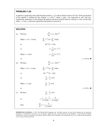 PROPRIETARY MATERIAL. © 2013 The McGraw-Hill Companies, Inc. All rights reserved. No part of this Manual may be displayed,
reproduced or distributed in any form or by any means, without the prior written permission of the publisher, or used beyond the limited
distribution to teachers and educators permitted by McGraw-Hill for their individual course preparation. If you are a student using this Manual,
you are using it without permission.
31
PROBLEM 11.25
A particle is projected to the right from the position 0x = with an initial velocity of 9 m/s. If the acceleration
of the particle is defined by the relation 3/2
0.6 ,a v= − where a and v are expressed in m/s2
and m/s,
respectively, determine (a) the distance the particle will have traveled when its velocity is 4 m/s, (b) the time
when 1 m/s,v = (c) the time required for the particle to travel 6 m.
SOLUTION
(a) We have 3/2
0.6
dv
v a v
dx
= = −
When 0,x = 9 m/s:v = (1/2)
9 0
0.6
v x
v dv dx−
= − 
or 1/2
92[ ] 0.6v
v x= −
or 1/21
(3 )
0.3
x v= − (1)
When 4 m/s:v = 1/21
(3 4 )
0.3
x = −
or 3.33 mx = 
(b) We have 3/2
0.6
dv
a v
dt
= = −
When 0,t = 9 m/s:v = (3/2)
9 0
0.6
v t
v dv dt−
= − 
or (1/2)
92[ ] 0.6v
v t−
− = −
or
1 1
0.3
3
t
v
− =
When 1 m/s:v =
1 1
0.3
31
t− =
or 2.22 st = 
(c) We have
1 1
0.3
3
t
v
− =
or
2
2
3 9
1 0.9 (1 0.9 )
v
t t
 
= = + + 
Now 2
9
(1 0.9 )
dx
v
dt t
= =
+
 