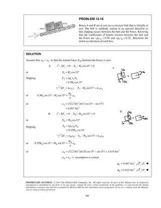 PROPRIETARY MATERIAL. © 2013 The McGraw-Hill Companies, Inc. All rights reserved. No part of this Manual may be displayed,
reproduced or distributed in any form or by any means, without the prior written permission of the publisher, or used beyond the limited
distribution to teachers and educators permitted by McGraw-Hill for their individual course preparation. If you are a student using this Manual,
you are using it without permission.
319
PROBLEM 12.16
Boxes A and B are at rest on a conveyor belt that is initially at
rest. The belt is suddenly started in an upward direction so
that slipping occurs between the belt and the boxes. Knowing
that the coefficients of kinetic friction between the belt and
the boxes are ( ) 0.30k Aμ = and ( ) 0.32,k Bμ = determine the
initial acceleration of each box.
SOLUTION
Assume that B Aa a> so that the normal force NAB between the boxes is zero.
A: 0: cos15 0y A AF N WΣ = − ° =
or cos15A AN W= °
Slipping: ( )
0.3 cos15
A k A A
A
F N
W
μ=
= °
: sin 15x A A A A A AF m a F W m aΣ = − ° =
or 0.3 cos15 sin 15 A
A A A
W
W W a
g
° − ° =
or 2
2
(32.2 ft/s )(0.3 cos15 sin 15 )
0.997 ft/s
Aa = ° − °
=
B: 0: cos15 0Σ = − ° =y B BF N W
or cos15B BN W= °
Slipping: ( )
0.32 cos15
B k B B
B
F N
W
μ=
= °
: sin 15x B B B B B BF m a F W m aΣ = − ° =
or 0.32 cos15 sin 15 B
B B B
W
W W a
g
° − ° =
or 2 2
(32.2 ft/s )(0.32 cos15 sin 15 ) 1.619 ft/sBa = ° − ° =
B Aa a>  assumption is correct
2
0.997 ft/sA =a 15° 
2
1.619 ft/sB =a 15° 
A:
B:
 