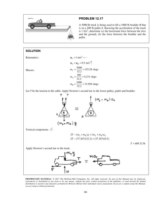 PROPRIETARY MATERIAL. © 2013 The McGraw-Hill Companies, Inc. All rights reserved. No part of this Manual may be displayed,
reproduced or distributed in any form or by any means, without the prior written permission of the publisher, or used beyond the limited
distribution to teachers and educators permitted by McGraw-Hill for their individual course preparation. If you are a student using this Manual,
you are using it without permission.
321
PROBLEM 12.17
A 5000-lb truck is being used to lift a 1000 lb boulder B that
is on a 200 lb pallet A. Knowing the acceleration of the truck
is 1 ft/s2
, determine (a) the horizontal force between the tires
and the ground, (b) the force between the boulder and the
pallet.
SOLUTION
Kinematics: 2
1 m/sT =a
2
0.5 m/sA B= =a a
Masses:
5000
155.28 slugs
32.2
200
6.211 slugs
32.2
1000
31.056 slugs
32.2
T
A
B
m
m
m
= =
= =
= =
Let T be the tension in the cable. Apply Newton’s second law to the lower pulley, pallet and boulder.
Vertical components :
2 ( ) ( )
2 (37.267)(32.2) (37.267)(0.5)
A B A B AT m m g m m a
T
− + = +
− =
609.32 lbT =
Apply Newton’s second law to the truck.
 