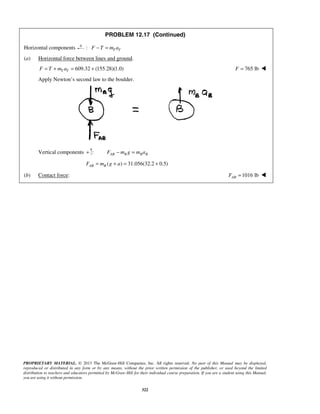 PROPRIETARY MATERIAL. © 2013 The McGraw-Hill Companies, Inc. All rights reserved. No part of this Manual may be displayed,
reproduced or distributed in any form or by any means, without the prior written permission of the publisher, or used beyond the limited
distribution to teachers and educators permitted by McGraw-Hill for their individual course preparation. If you are a student using this Manual,
you are using it without permission.
322
PROBLEM 12.17 (Continued)
Horizontal components : T TF T m a− =
(a) Horizontal force between lines and ground.
609.32 (155.28)(1.0)T TF T m a= + = + 765 lbF = 
Apply Newton’s second law to the boulder.
Vertical components + : AB B B BF m g m a− =
( ) 31.056(32.2 0.5)AB BF m g a= + = +
(b) Contact force: 1016 lbABF = 
 