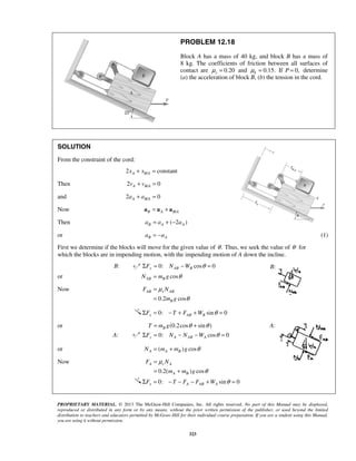 PROPRIETARY MATERIAL. © 2013 The McGraw-Hill Companies, Inc. All rights reserved. No part of this Manual may be displayed,
reproduced or distributed in any form or by any means, without the prior written permission of the publisher, or used beyond the limited
distribution to teachers and educators permitted by McGraw-Hill for their individual course preparation. If you are a student using this Manual,
you are using it without permission.
323
PROBLEM 12.18
Block A has a mass of 40 kg, and block B has a mass of
8 kg. The coefficients of friction between all surfaces of
contact are 0.20sμ = and 0.15.kμ = If P 0,= determine
(a) the acceleration of block B, (b) the tension in the cord.
SOLUTION
From the constraint of the cord:
/2 constantA B Ax x+ =
Then /2 0A B Av v+ =
and /2 0A B Aa a+ =
Now /B A B A= +a a a
Then ( 2 )B A Aa a a= + −
or B Aa a= − (1)
First we determine if the blocks will move for the given value of .θ Thus, we seek the value of θ for
which the blocks are in impending motion, with the impending motion of A down the incline.
B: 0: cos 0y AB BF N W θΣ = − =
or cosAB BN m g θ=
Now
0.2 cos
AB s AB
B
F N
m g
μ
θ
=
=
0: sin 0θΣ = − + + =x AB BF T F W
or (0.2cos sin )BT m g θ θ= +
A: 0: cos 0θΣ = − − =y A AB AF N N W
or ( ) cosA A BN m m g θ= +
Now
0.2( ) cos
A s A
A B
F N
m m g
μ
θ
=
= +
0: sin 0x A AB AF T F F W θΣ = − − − + =
B:
A:
 