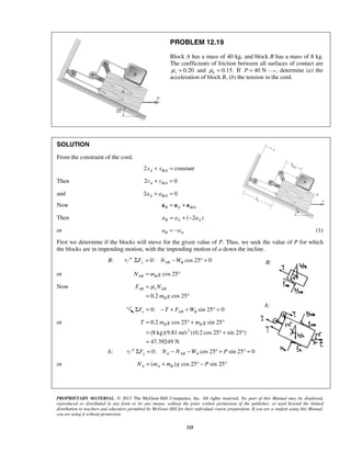 PROPRIETARY MATERIAL. © 2013 The McGraw-Hill Companies, Inc. All rights reserved. No part of this Manual may be displayed,
reproduced or distributed in any form or by any means, without the prior written permission of the publisher, or used beyond the limited
distribution to teachers and educators permitted by McGraw-Hill for their individual course preparation. If you are a student using this Manual,
you are using it without permission.
325
PROBLEM 12.19
Block A has a mass of 40 kg, and block B has a mass of 8 kg.
The coefficients of friction between all surfaces of contact are
0.20sμ = and 0.15.kμ = If 40 NP = , determine (a) the
acceleration of block B, (b) the tension in the cord.
SOLUTION
From the constraint of the cord.
/2 constantA B Ax x+ =
Then /2 0A B Av v+ =
and /2 0A B Aa a+ =
Now /B A B A= +a a a
Then ( 2 )B A Aa a a= + −
or B Aa a= − (1)
First we determine if the blocks will move for the given value of P. Thus, we seek the value of P for which
the blocks are in impending motion, with the impending motion of a down the incline.
B: 0: cos 25 0y AB BF N WΣ = − ° =
or cos 25AB BN m g= °
Now
0.2 cos 25
AB s AB
B
F N
m g
μ=
= °
0: sin 25 0x AB BF T F WΣ = − + + ° =
or
2
0.2 cos 25 sin 25
(8 kg)(9.81 m/s )(0.2 cos 25 sin 25 )
47.39249 N
B BT m g m g= ° + °
= ° + °
=
A: 0: cos 25 sin 25 0y A AB AF N N W PΣ = − − ° + ° =
or ( ) cos 25 sin 25A A BN m m g P= + ° − °
B:
A:
 