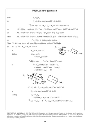PROPRIETARY MATERIAL. © 2013 The McGraw-Hill Companies, Inc. All rights reserved. No part of this Manual may be displayed,
reproduced or distributed in any form or by any means, without the prior written permission of the publisher, or used beyond the limited
distribution to teachers and educators permitted by McGraw-Hill for their individual course preparation. If you are a student using this Manual,
you are using it without permission.
326
PROBLEM 12.19 (Continued)
Now A s AF Nμ=
or 0.2[( ) cos 25 sin 25 ]A A BF m m g P= + ° − °
0: sin 25 cos 25 0x A AB AF T F F W PΣ = − − − + ° + ° =
or 0.2[( ) cos 25 sin 25 ] 0.2 cos 25 sin 25 cos 25 0A B B AT m m g P m g m g P− − + ° − ° − ° + ° + ° =
or (0.2 sin 25 cos 25 ) 0.2[( 2 ) cos 25 ] sin 25A B AP T m m g m g° + ° = + + ° − °
Then 2
(0.2 sin 25 cos 25 ) 47.39249 N 9.81 m/s {0.2[(40 2 8)cos 25 40 sin 25 ] kg}° + ° = + + × ° − °P
or 19.04 NP = − for impending motion.
Since , 40 N,P < the blocks will move. Now consider the motion of the blocks.
(a) 0: cos 25 0y AB BF N WΣ = − ° =
or cos 25AB BN m g= °
Sliding:
0.15 cos 25
AB k AB
B
F N
m g
μ=
= °
: sin 25x B B AB B B BF m a T F W m aΣ = − + + ° =
or [ (0.15 cos 25 sin 25 ) ]
8[9.81(0.15 cos 25 sin 25 ) ]
8(5.47952 ) (N)
= ° + ° −
= ° + ° −
= −
B B
B
B
T m g a
a
a
0: cos 25 sin 25 0y A AB AF N N W PΣ = − − ° + ° =
or ( ) cos 25 sin 25A A BN m m g P= + ° − °
Sliding:
0.15[( ) cos 25 sin 25 ]
A k A
A B
F N
m m g P
μ=
= + ° − °
: sin 25 cos 25x A A A AB A A AF m a T F F W P m aΣ = − − − + ° + ° =
B:
A:
 