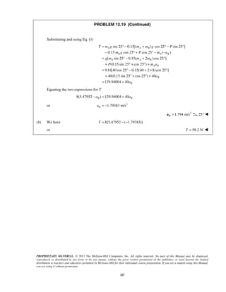 PROPRIETARY MATERIAL. © 2013 The McGraw-Hill Companies, Inc. All rights reserved. No part of this Manual may be displayed,
reproduced or distributed in any form or by any means, without the prior written permission of the publisher, or used beyond the limited
distribution to teachers and educators permitted by McGraw-Hill for their individual course preparation. If you are a student using this Manual,
you are using it without permission.
327
PROBLEM 12.19 (Continued)
Substituting and using Eq. (1)
sin 25 0.15[( ) cos 25 sin 25 ]
0.15 cos 25 cos 25 ( )
[ sin 25 0.15( 2 )cos 25 ]
(0.15 sin 25 cos 25 )
9.81[40 sin 25 0.15(40 2 8)cos 25 ]
40(0.15 sin 25 cos 25 ) 40
129.94004 4
A A B
B A B
A A B
A B
B
T m g m m g P
m g P m a
g m m m
P m a
a
= ° − + ° − °
− ° + ° − −
= ° − + °
+ ° + ° +
= ° − + × °
+ ° + ° +
= + 0 Ba
Equating the two expressions for T
8(5.47952 ) 129.94004 40− = +B Ba a
or 2
1.79383 m/s= −Ba
2
1.794 m/sB =a 25° 
(b) We have 8[5.47952 ( 1.79383)]= − −T
or 58.2 NT = 
 