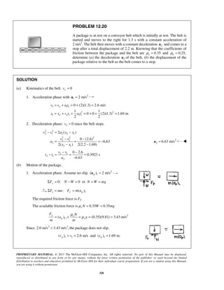 PROPRIETARY MATERIAL. © 2013 The McGraw-Hill Companies, Inc. All rights reserved. No part of this Manual may be displayed,
reproduced or distributed in any form or by any means, without the prior written permission of the publisher, or used beyond the limited
distribution to teachers and educators permitted by McGraw-Hill for their individual course preparation. If you are a student using this Manual,
you are using it without permission.
328
PROBLEM 12.20
A package is at rest on a conveyor belt which is initially at rest. The belt is
started and moves to the right for 1.3 s with a constant acceleration of
2 m/s2
. The belt then moves with a constant deceleration 2a and comes to a
stop after a total displacement of 2.2 m. Knowing that the coefficients of
friction between the package and the belt are 0.35sμ = and 0.25,kμ =
determine (a) the deceleration 2a of the belt, (b) the displacement of the
package relative to the belt as the belt comes to a stop.
SOLUTION
(a) Kinematics of the belt. 0ov =
1. Acceleration phase with 2
1 2 m/s=a
1 1 1
2 2
1 1 1 1
0 (2)(1.3) 2.6 m/s
1 1
0 0 (2)(1.3) 1.69 m
2 2
o
o o
v v a t
x x v t a t
= + = + =
= + + = + + =
2. Deceleration phase: 2 0v = since the belt stops.
2 2
2 1 2 2 1
2 2 2
2 1
2
2 1
2 ( )
0 (2.6)
6.63
2( ) 2(2.2 1.69)
v v a x x
v v
a
x x
− = −
− −
= = = −
− −
2
2 6.63 m/s=a 
2 1
2 1
2
0 2.6
0.3923 s
6.63
v v
t t
a
− −
− = = =
−
(b) Motion of the package.
1. Acceleration phase. Assume no slip. 2
1( ) 2 m/sp =a
0: 0 oryF N W N W mgΣ = − = = =
1: ( )x f pF ma F m aΣ = =
The required friction force is Ff.
The available friction force is 0.35 0.35μ = =s N W mg
2
1( ) , (0.35)(9.81) 3.43 m/s
f s
p s
F N
a g
m m
μ
μ= < = = =
Since 2 2
2.0 m/s 3.43 m/s ,< the package does not slip.
1 1 1( ) 2.6 m/s and ( ) 1.69 m.p pv v x= = =
 