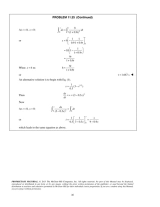 PROPRIETARY MATERIAL. © 2013 The McGraw-Hill Companies, Inc. All rights reserved. No part of this Manual may be displayed,
reproduced or distributed in any form or by any means, without the prior written permission of the publisher, or used beyond the limited
distribution to teachers and educators permitted by McGraw-Hill for their individual course preparation. If you are a student using this Manual,
you are using it without permission.
32
PROBLEM 11.25 (Continued)
At 0,t = 0:x = 20 0
9
(1 0.9 )
x t
dx dt
t
=
+ 
or
0
1 1
9
0.9 1 0.9
t
x
t
 
= − + 
1
10 1
1 0.9
9
1 0.9
t
t
t
 
= − + 
=
+
When 6 m:x =
9
6
1 0.9
t
t
=
+
or 1.667 st = 
An alternative solution is to begin with Eq. (1).
1/21
(3 )
0.3
x v= −
Then 2
(3 0.3 )
dx
v x
dt
= = −
Now
At 0, 0:t x= = 20 0(3 0.3 )
x tdx
dt
x
=
− 
or
0
1 1
0.3 3 0.3 9 0.9
x
x
t
x x
 
= = − − 
which leads to the same equation as above.
 