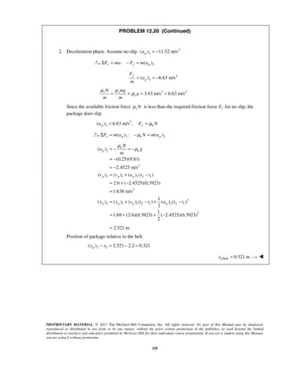 PROPRIETARY MATERIAL. © 2013 The McGraw-Hill Companies, Inc. All rights reserved. No part of this Manual may be displayed,
reproduced or distributed in any form or by any means, without the prior written permission of the publisher, or used beyond the limited
distribution to teachers and educators permitted by McGraw-Hill for their individual course preparation. If you are a student using this Manual,
you are using it without permission.
329
PROBLEM 12.20 (Continued)
2. Deceleration phase. Assume no slip. 2
2( ) 11.52 m/spa = −
2: ( )x f pF ma F m aΣ = − =
2
2( ) 6.63 m/s
f
p
F
a
m
= = −
2 2
3.43 m/s 6.63 m/ss s
s
N mg
g
m m
μ μ
μ= = = <
Since the available friction force s Nμ is less than the required friction force Ff for no slip, the
package does slip.
2
2( ) 6.63 m/s ,p f ka F Nμ< =
2 2( ) : ( )x p k pF m a N m aμΣ = − =
2
2
2 1 2 2 1
2
2
2 1 1 2 1 2 2 1
2
( )
(0.25)(9.81)
2.4525 m/s
( ) ( ) ( ) ( )
2.6 ( 2.4525)(0.3923)
1.638 m/s
1
( ) ( ) ( ) ( ) ( ) ( )
2
1
1.69 (2.6)(0.3923) ( 2.4525)(0.3923)
2
2.521 m
k
p k
p p p
p p p p
N
a g
m
v v a t t
x x v t t a t t
μ
μ= − = −
= −
= −
= + −
= + −
=
= + − + −
= + + −
=
Position of package relative to the belt
2 2( ) 2.521 2.2 0.321px x− = − =
/belt 0.321 mpx = 
 