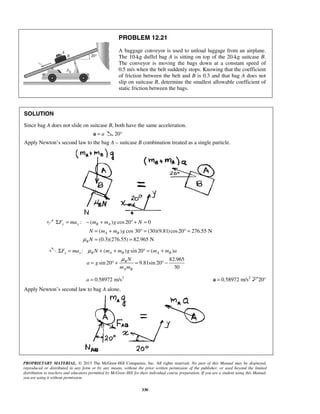 PROPRIETARY MATERIAL. © 2013 The McGraw-Hill Companies, Inc. All rights reserved. No part of this Manual may be displayed,
reproduced or distributed in any form or by any means, without the prior written permission of the publisher, or used beyond the limited
distribution to teachers and educators permitted by McGraw-Hill for their individual course preparation. If you are a student using this Manual,
you are using it without permission.
330
PROBLEM 12.21
A baggage conveyor is used to unload luggage from an airplane.
The 10-kg duffel bag A is sitting on top of the 20-kg suitcase B.
The conveyor is moving the bags down at a constant speed of
0.5 m/s when the belt suddenly stops. Knowing that the coefficient
of friction between the belt and B is 0.3 and that bag A does not
slip on suitcase B, determine the smallest allowable coefficient of
static friction between the bags.
SOLUTION
Since bag A does not slide on suitcase B, both have the same acceleration.
a=a 20°
Apply Newton’s second law to the bag A – suitcase B combination treated as a single particle.
: ( ) cos20 0y y B AF ma m m g NΣ = − + ° + =
( ) cos 30 (30)(9.81)cos20 276.55 N
(0.3)(276.55) 82.965 N
A B
B
N m m g
Nμ
= + ° = ° =
= =
: ( ) sin 20 ( )
82.965
sin 20 9.81sin 20
30
x x B A B A B
B
A B
F ma N m m g m m a
N
a g
m m
μ
μ
Σ = + + ° = +
= ° + = ° −
2
0.58972 m/sa = 2
0.58972 m/s=a 20°
Apply Newton’s second law to bag A alone.
 