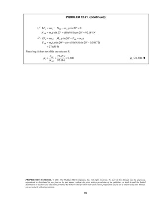 PROPRIETARY MATERIAL. © 2013 The McGraw-Hill Companies, Inc. All rights reserved. No part of this Manual may be displayed,
reproduced or distributed in any form or by any means, without the prior written permission of the publisher, or used beyond the limited
distribution to teachers and educators permitted by McGraw-Hill for their individual course preparation. If you are a student using this Manual,
you are using it without permission.
331
PROBLEM 12.21 (Continued)
: cos20 0
sin 20 (10)(9.81)cos20 92.184 N
y y AB A
AB a
F ma N m g
N m g
Σ = − ° =
= ° = ° =
: sin 20
( sin 20 ) (10)(9.81sin 20 0.58972)
27.655 N
x x A AB A
AB A
ZF ma M g F m a
F m g a
= ° − =
= ° − = ° −
=
Since bag A does not slide on suitcase B,
27.655
0.300
92.184
AB
s
AB
F
N
μ > = = 0.300sμ > 
 