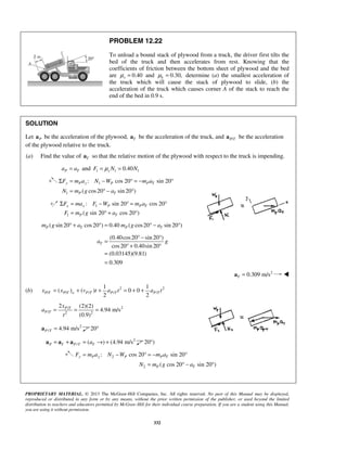 PROPRIETARY MATERIAL. © 2013 The McGraw-Hill Companies, Inc. All rights reserved. No part of this Manual may be displayed,
reproduced or distributed in any form or by any means, without the prior written permission of the publisher, or used beyond the limited
distribution to teachers and educators permitted by McGraw-Hill for their individual course preparation. If you are a student using this Manual,
you are using it without permission.
332
PROBLEM 12.22
To unload a bound stack of plywood from a truck, the driver first tilts the
bed of the truck and then accelerates from rest. Knowing that the
coefficients of friction between the bottom sheet of plywood and the bed
are 0.40sμ = and 0.30,kμ = determine (a) the smallest acceleration of
the truck which will cause the stack of plywood to slide, (b) the
acceleration of the truck which causes corner A of the stack to reach the
end of the bed in 0.9 s.
SOLUTION
Let Pa be the acceleration of the plywood, Ta be the acceleration of the truck, and /P Ta be the acceleration
of the plywood relative to the truck.
(a) Find the value of Ta so that the relative motion of the plywood with respect to the truck is impending.
P Ta a= and 1 1 10.40sF N Nμ= =
1
1
: cos 20 sin 20
( cos20 sin 20 )
y P y P P T
P T
F m a N W m a
N m g a
Σ = − ° = − °
= ° − °
1
1
: sin 20 cos 20
( sin 20 cos 20 )
x x P P T
P T
F ma F W m a
F m g a
Σ = − ° = °
= ° + °
( sin 20 cos20 ) 0.40 ( cos20 sin 20 )P T P Tm g a m g a° + ° = ° − °
(0.40cos20 sin 20 )
cos20 0.40sin 20
(0.03145)(9.81)
0.309
Ta g
° − °
=
° + °
=
=
2
0.309 m/sT =a 
(b) 2 2
/ / / / /
1 1
( ) ( ) 0 0
2 2
P T P T o P T P T P Tx x v t a t a t= + + = + +
2/
/ 2 2
2 (2)(2)
4.94 m/s
(0.9)
P T
P T
x
a
t
= = =
2
/ 4.94 m/sP T =a 20°
2
/ ( ) (4.94 m/sP T P T Ta= + = → +a a a 20 )°
2
2
: cos 20 sin 20
( cos 20 sin 20 )
y P y P P T
P T
F m a N W m a
N m g a
= − ° = − °
= ° − °
 