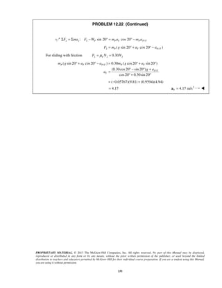 PROPRIETARY MATERIAL. © 2013 The McGraw-Hill Companies, Inc. All rights reserved. No part of this Manual may be displayed,
reproduced or distributed in any form or by any means, without the prior written permission of the publisher, or used beyond the limited
distribution to teachers and educators permitted by McGraw-Hill for their individual course preparation. If you are a student using this Manual,
you are using it without permission.
333
PROBLEM 12.22 (Continued)
2 /: sin 20 cos 20x x P P T P P TF ma F W m a m aΣ = Σ − ° = ° −
2 /( sin 20 cos 20 )P T P TF m g a a= ° + ° −
For sliding with friction 2 2 20.30kF N Nμ= =
/
/
( sin 20 cos20 ) 0.30 ( cos20 sin 20 )
(0.30cos20 sin 20 )
cos20 0.30sin 20
( 0.05767)(9.81) (0.9594)(4.94)
P T P T P T
P T
T
m g a a m g a
g a
a
° + ° − = ° + °
° − ° +
=
° + °
= − +
4.17= 2
4.17 m/sT =a 
 