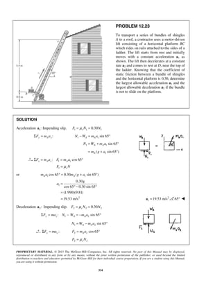PROPRIETARY MATERIAL. © 2013 The McGraw-Hill Companies, Inc. All rights reserved. No part of this Manual may be displayed,
reproduced or distributed in any form or by any means, without the prior written permission of the publisher, or used beyond the limited
distribution to teachers and educators permitted by McGraw-Hill for their individual course preparation. If you are a student using this Manual,
you are using it without permission.
334
PROBLEM 12.23
To transport a series of bundles of shingles
A to a roof, a contractor uses a motor-driven
lift consisting of a horizontal platform BC
which rides on rails attached to the sides of a
ladder. The lift starts from rest and initially
moves with a constant acceleration a1 as
shown. The lift then decelerates at a constant
rate a2 and comes to rest at D, near the top of
the ladder. Knowing that the coefficient of
static friction between a bundle of shingles
and the horizontal platform is 0.30, determine
the largest allowable acceleration a1 and the
largest allowable deceleration a2 if the bundle
is not to slide on the platform.
SOLUTION
Acceleration 1:a Impending slip. 1 1 10.30sF N Nμ= =
:Σ =y A yF m a 1 1 sin 65− = °A AN W m a
1 1
1
sin 65
( sin 65 )
A A
A
N W m a
m g a
= + °
= + °
1 1: cos 65x A x AF m a F m aΣ = = °
1 sF Nμ=
or 1 1cos 65 0.30 ( sin 65 )A Am a m g a° = + °
1
2
0.30
cos 65 0.30 sin 65
(1.990)(9.81)
19.53 m/s
=
° − °
=
=
g
a
2
1 19.53 m/s=a 65° 
Deceleration 2:a Impending slip. 2 2 20.30sF N Nμ= =
1 2: sin 65y y A AF ma N W m aΣ = − = − °
1 2 sin 65A AN W m a= − °
:Σ =x xF ma 2 2 cos 65= °AF m a
2 2sF Nμ=
 
