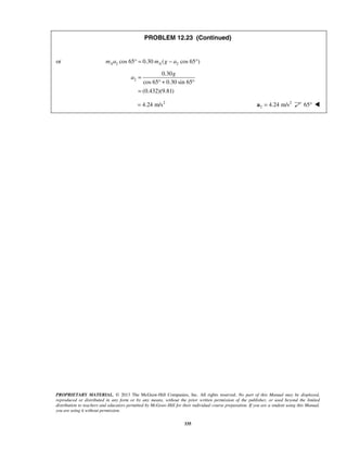 PROPRIETARY MATERIAL. © 2013 The McGraw-Hill Companies, Inc. All rights reserved. No part of this Manual may be displayed,
reproduced or distributed in any form or by any means, without the prior written permission of the publisher, or used beyond the limited
distribution to teachers and educators permitted by McGraw-Hill for their individual course preparation. If you are a student using this Manual,
you are using it without permission.
335
PROBLEM 12.23 (Continued)
or 2 2cos 65 0.30 ( cos 65 )A Am a m g a° = − °
2
0.30
cos 65 0.30 sin 65
(0.432)(9.81)
g
a =
° + °
=
2
4.24 m/s= 2
2 4.24 m/s=a 65° 
 