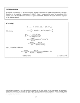 PROPRIETARY MATERIAL. © 2013 The McGraw-Hill Companies, Inc. All rights reserved. No part of this Manual may be displayed,
reproduced or distributed in any form or by any means, without the prior written permission of the publisher, or used beyond the limited
distribution to teachers and educators permitted by McGraw-Hill for their individual course preparation. If you are a student using this Manual,
you are using it without permission.
336
PROBLEM 12.24
An airplane has a mass of 25 Mg and its engines develop a total thrust of 40 kN during take-off. If the drag
D exerted on the plane has a magnitude 2
2.25 ,D v= where v is expressed in meters per second and D in
newtons, and if the plane becomes airborne at a speed of 240 km/h, determine the length of runway required
for the plane to take off.
SOLUTION
3 2 3
: 40 10 N 2.25 (25 10 kg)F ma v a= × − = ×
Substituting
3 2 3
: 40 10 2.25 (25 10 )
dv dv
a v v v
dx dx
= × − = ×
1 1
1
3
3 20 0
3
3 2
1 0
3 3
3 2
1
(25 10 )
40 10 2.25
25 10
[ln(40 10 2.25 )]
2(2.25)
25 10 40 10
ln
4.5 40 10 2.25
x v
v
vdv
dx
v
x v
v
×
=
× −
×
= − × −
× ×
=
× −
 
For 1 240 km/h 66.67 m/sv = =
3 3
1 3 2
25 10 40 10
ln 5.556ln1.333
4.5 40 10 2.25(66.67)
x
× ×
= =
× −
3
1.5982 10 m= × 1 1.598 kmx = 
 