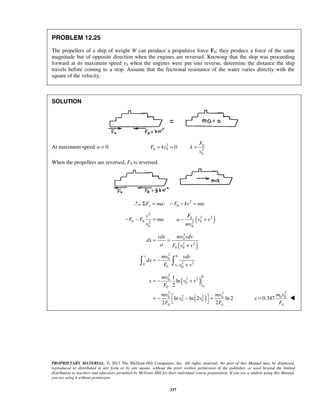 PROPRIETARY MATERIAL. © 2013 The McGraw-Hill Companies, Inc. All rights reserved. No part of this Manual may be displayed,
reproduced or distributed in any form or by any means, without the prior written permission of the publisher, or used beyond the limited
distribution to teachers and educators permitted by McGraw-Hill for their individual course preparation. If you are a student using this Manual,
you are using it without permission.
337
PROBLEM 12.25
The propellers of a ship of weight W can produce a propulsive force F0; they produce a force of the same
magnitude but of opposite direction when the engines are reversed. Knowing that the ship was proceeding
forward at its maximum speed v0 when the engines were put into reverse, determine the distance the ship
travels before coming to a stop. Assume that the frictional resistance of the water varies directly with the
square of the velocity.
SOLUTION
At maximum speed 0.a = 2 0
0 0 2
0
0
F
F kv k
v
= = =
When the propellers are reversed, F0 is reversed.
2
0:xF ma F kv maΣ = − − =
2
0 0 2
0
v
F F ma
v
− − = ( )2 20
02
0
F
a v v
mv
− +
( )
0
2
0
2 2
0 0
2 0
0
2 20
0 0
x
v
mv vdvvdv
dx
a F v v
mv vdv
dx
F v v
= =
+
= −
+ 
( )
( )
0
2 0
2 20
0
0
2 2
2 20 0
0 0
0 0
1
ln
2
ln ln 2 ln 2
2 2
v
mv
x v v
F
mv mv
v v
F F
= − +
 = − − =
 
2
0 0
0
0.347
m v
x
F
= 
 