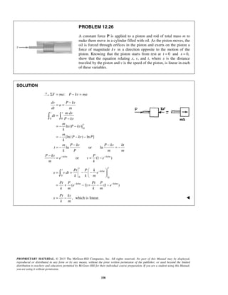 PROPRIETARY MATERIAL. © 2013 The McGraw-Hill Companies, Inc. All rights reserved. No part of this Manual may be displayed,
reproduced or distributed in any form or by any means, without the prior written permission of the publisher, or used beyond the limited
distribution to teachers and educators permitted by McGraw-Hill for their individual course preparation. If you are a student using this Manual,
you are using it without permission.
338
PROBLEM 12.26
A constant force P is applied to a piston and rod of total mass m to
make them move in a cylinder filled with oil. As the piston moves, the
oil is forced through orifices in the piston and exerts on the piston a
force of magnitude kv in a direction opposite to the motion of the
piston. Knowing that the piston starts from rest at 0t = and 0,x =
show that the equation relating x, v, and t, where x is the distance
traveled by the piston and v is the speed of the piston, is linear in each
of these variables.
SOLUTION
:F ma P kv maΣ = − =
0 0
0
/ /
ln( )
[ln ( ) ln ]
ln or ln
or (1 )
t v
v
kt m kt m
dv P kv
a
dt m
m dv
dt
P kv
m
P kv
k
m
P kv P
k
m P kv P kv kt
t
k P m m
P kv P
e v e
m k
− −
−
= =
=
−
= − −
= − − −
− −
= − = −
−
= = −
 
/
0
0 0
/ /
( 1) (1 )
, which is linear.
tt
t
kt m
kt m kt m
Pt P k
x v dt e
k k m
Pt P Pt P
e e
k m k m
Pt kv
x
k m
−
− −
 
= = − − 
 
= + − = − −
= −


 
