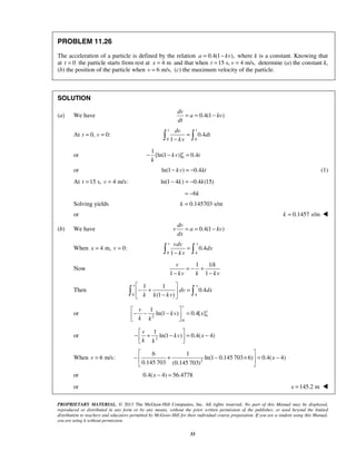 PROPRIETARY MATERIAL. © 2013 The McGraw-Hill Companies, Inc. All rights reserved. No part of this Manual may be displayed,
reproduced or distributed in any form or by any means, without the prior written permission of the publisher, or used beyond the limited
distribution to teachers and educators permitted by McGraw-Hill for their individual course preparation. If you are a student using this Manual,
you are using it without permission.
33
PROBLEM 11.26
The acceleration of a particle is defined by the relation 0.4(1 ),a kv= − where k is a constant. Knowing that
at 0t = the particle starts from rest at 4 mx = and that when 15 s, 4 m/s,t v= = determine (a) the constant k,
(b) the position of the particle when 6 m/s,v = (c) the maximum velocity of the particle.
SOLUTION
(a) We have 0.4(1 )
dv
a kv
dt
= = −
At 0,t = 0:v =
0 0
0.4
1
v tdv
dt
kv
=
− 
or 0
1
[ln(1 )] 0.4v
kv t
k
− − =
or ln(1 ) 0.4kv kt− = − (1)
At 15 s,t = 4 m/s:v = ln(1 4 ) 0.4 (15)k k− = −
6k= −
Solving yields 0.145703 s/mk =
or 0.1457 s/mk = 
(b) We have 0.4(1 )
dv
v a kv
dx
= = −
When 4 m,x = 0:v =
0 4
0.4
1
v xvdv
dx
kv
=
− 
Now
1 1/
1 1
v k
kv k kv
= − +
− −
Then
0 4
1 1
0.4
(1 )
v x
dv dx
k k kv
 
− + = 
− 
 
or 42
0
1
ln(1 ) 0.4[ ]
v
xv
kv x
k k
 
− − − = 
 
or 2
1
ln(1 ) 0.4( 4)
v
kv x
k k
 
− + − = − 
 
When 6 m/s:v = 2
6 1
ln(1 0.145 703 6) 0.4( 4)
0.145 703 (0.145 703)
x
 
− + − × = − 
 
or 0.4( 4) 56.4778x − =
or 145.2 mx = 
 