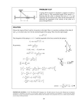 PROPRIETARY MATERIAL. © 2013 The McGraw-Hill Companies, Inc. All rights reserved. No part of this Manual may be displayed,
reproduced or distributed in any form or by any means, without the prior written permission of the publisher, or used beyond the limited
distribution to teachers and educators permitted by McGraw-Hill for their individual course preparation. If you are a student using this Manual,
you are using it without permission.
339
PROBLEM 12.27
A spring AB of constant k is attached to a support at A and to a
collar of mass m. The unstretched length of the spring is .
Knowing that the collar is released from rest at 0x x= and
neglecting friction between the collar and the horizontal rod,
determine the magnitude of the velocity of the collar as it
passes through Point C.
SOLUTION
Choose the origin at Point C and let x be positive to the right. Then x is a position coordinate of the slider B
and 0x is its initial value. Let L be the stretched length of the spring. Then, from the right triangle
2 2
L x= +
The elongation of the spring is ,e L= −  and the magnitude of the force exerted by the spring is
2 2
( )sF ke k x= = + − 
By geometry,
2 2
cos
x
x
θ =
+
: cosx x sF ma F maθΣ = − =
2 2
2 2
( )
x
k x ma
x
− + − =
+
 

2 2
0
0 0
v
x
k x
a x
m x
v dv a dx
 
= − − 
 
+ 
= 


( )
( )
0
2 2 2 2
2 2
0
2 2 2 2 2
0 0
2 2 2 2 2
0 0
2 2 2 2 2
0 0
0
0
0
1 1
2 2
1 1
0
2 2
2 2
2
v
x
x
k x k
v x dx x x
m mx
k
v x x
m
k
v x x
m
k
x x
m
   
= − − = − − +      + 
 
= − − − + + 
 
= + − +
 = + − + +
  


 

  
  
   
( )2 2
0
answer:
k
v x
m
= + −  
 